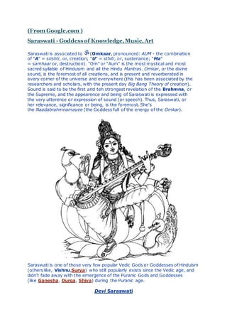 (From Google.com )
Saraswati - Goddess of Knowledge,Music,Art
Saraswati is associated to (Omkaar, pronounced: AUM - the combination
of "A" = srishti, or, creation; "U" = sthiti, or, sustenance; "Ma"
= samhaar or, destruction). "Om" or "Aum" is the most mystical and most
sacred syllable of Hinduism and all the Hindu Mantras. Omkar, or the divine
sound, is the foremost of all creations, and is present and reverberated in
every corner of the universe and everywhere (this has been associated by the
researchers and scholars, with the present day Big Bang Theory of creation).
Sound is said to be the first and teh strongest revelation of the Brahmna, or
the Supreme, and the appearence and being of Saraswati is expressed with
the very utterence or expression of sound (or speech). Thus, Saraswati, or
her relevance, significance or being, is the foremost. She's
the Naadabrahmnamayee (the Goddess full of the energy of the Omkar).
Saraswati is one of those very few popular Vedic Gods or Goddesses of Hinduism
(others like, Vishnu,Surya) who still popularly exists since the Vedic age, and
didn't fade away with the emergence of the Puranic Gods and Goddesses
(like Ganesha, Durga, Shiva) during the Puranic age.
Devi Saraswati
 