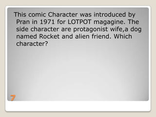 This comic Character was introduced by
Pran in 1971 for LOTPOT magagine. The
side character are protagonist wife,a dog
named Rocket and alien friend. Which
character?

7

 