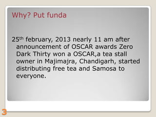 Why? Put funda
25th february, 2013 nearly 11 am after
announcement of OSCAR awards Zero
Dark Thirty won a OSCAR,a tea stall
owner in Majimajra, Chandigarh, started
distributing free tea and Samosa to
everyone.

3

 