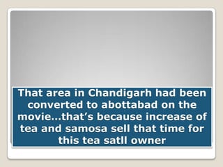 That area in Chandigarh had been
converted to abottabad on the
movie…that’s because increase of
tea and samosa sell that time for
this tea satll owner

 
