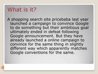 What is it?
A shopping search site pricebaba last year
launched a campaign to convince Google
to do something but their ambitious goal
ultimately ended in defeat following
Google announcement. But they have
already launched a online campaign to
convince for the same thing in slightly
different way which apparently matches
Google conventions for the same.

4

 