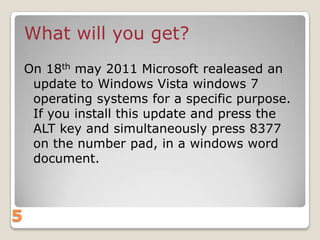 What will you get?
On 18th may 2011 Microsoft realeased an
update to Windows Vista windows 7
operating systems for a specific purpose.
If you install this update and press the
ALT key and simultaneously press 8377
on the number pad, in a windows word
document.

5

 