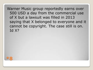 Warner Music group reportedly earns over
500 USD a day from the commercial use
of X but a lawsuit was filled in 2013
saying that X belonged to everyone and it
cannot be copyright. The case still is on.
Id X?

*8

 