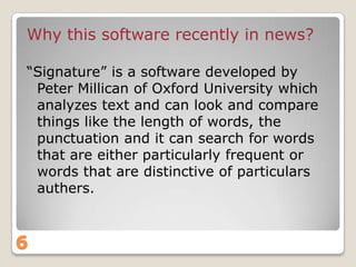 Why this software recently in news?
“Signature” is a software developed by
Peter Millican of Oxford University which
analyzes text and can look and compare
things like the length of words, the
punctuation and it can search for words
that are either particularly frequent or
words that are distinctive of particulars
authers.

6

 