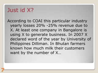 Just id X?
According to COAI this particular industry
yearly losses 20% -25% revenue due to
X. At least one company in Bangalore is
using X to generate business. In 2007 X
declared word of the year by University of
Philippines Dilliman. In Bhutan farmers
known how much milk their customers
want by the number of X…

7

 