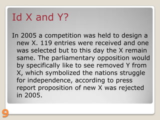 Id X and Y?
In 2005 a competition was held to design a
new X. 119 entries were received and one
was selected but to this day the X remain
same. The parliamentary opposition would
by specifically like to see removed Y from
X, which symbolized the nations struggle
for independence, according to press
report proposition of new X was rejected
in 2005.

9

 