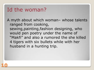 Id the woman?
A myth about which woman– whose talents
ranged from cooking,
sewing,painting,fashion designing, who
would pen poetry under the name of
“Makfi” and also a rumored the she killed
4 tigers with six bullets while with her
husband in a hunting trip.

10

 
