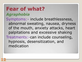 Fear of what?
Agraphobia
Symptoms:- include breathlessness,
abnormal sweating, nausea, dryness
of the mouth, anxiety attacks, heart
palpitations and excessive shaking
Treatments:-can include counseling,
hypnosis, desensitization, and
medication
12

 