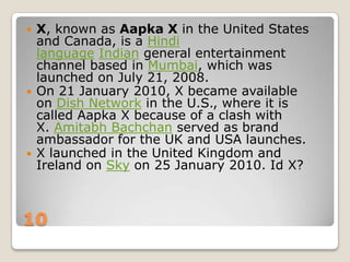 





X, known as Aapka X in the United States
and Canada, is a Hindi
language Indian general entertainment
channel based in Mumbai, which was
launched on July 21, 2008.
On 21 January 2010, X became available
on Dish Network in the U.S., where it is
called Aapka X because of a clash with
X. Amitabh Bachchan served as brand
ambassador for the UK and USA launches.
X launched in the United Kingdom and
Ireland on Sky on 25 January 2010. Id X?

10

 