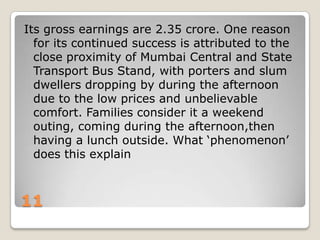Its gross earnings are 2.35 crore. One reason
for its continued success is attributed to the
close proximity of Mumbai Central and State
Transport Bus Stand, with porters and slum
dwellers dropping by during the afternoon
due to the low prices and unbelievable
comfort. Families consider it a weekend
outing, coming during the afternoon,then
having a lunch outside. What „phenomenon‟
does this explain

11

 