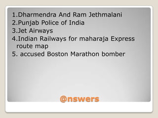 1.Dharmendra And Ram Jethmalani
2.Punjab Police of India
3.Jet Airways
4.Indian Railways for maharaja Express
route map
5. accused Boston Marathon bomber

@nswers

 