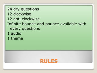 24 dry questions
12 clockwise
12 anti clockwise
Infinite bounce and pounce available with
every questions
1 audio
1 theme

RULES

 
