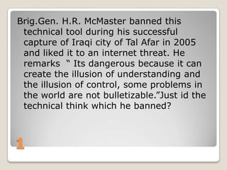 Brig.Gen. H.R. McMaster banned this
technical tool during his successful
capture of Iraqi city of Tal Afar in 2005
and liked it to an internet threat. He
remarks “ Its dangerous because it can
create the illusion of understanding and
the illusion of control, some problems in
the world are not bulletizable.”Just id the
technical think which he banned?

1

 