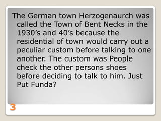 The German town Herzogenaurch was
called the Town of Bent Necks in the
1930‟s and 40‟s because the
residential of town would carry out a
peculiar custom before talking to one
another. The custom was People
check the other persons shoes
before deciding to talk to him. Just
Put Funda?

3

 