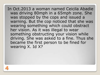 In Oct.2013 a woman named Ceicila Abadie
was driving 80mph in a 65mph zone. She
was stopped by the cops and issued a
warning. But the cop noticed that she was
wearing something which could obstract
her vision. As it was illegal to wear
something obstructing your vision while
driving. She was asked to a fine. Thus she
became the first person to be fined for
wearing X. Id X?

4

 