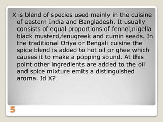 X is blend of species used mainly in the cuisine
of eastern India and Bangladesh. It usually
consists of equal proportions of fennel,nigella
black musterd,fenugreek and cumin seeds. In
the traditional Oriya or Bengali cuisine the
spice blend is added to hot oil or ghee which
causes it to make a popping sound. At this
point other ingredients are added to the oil
and spice mixture emits a distinguished
aroma. Id X?

5

 