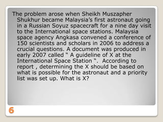 The problem arose when Sheikh Muszapher
Shukhur became Malaysia‟s first astronaut going
in a Russian Soyuz spacecraft for a nine day visit
to the International space stations. Malaysia
space agency Angkasa convened a conference of
150 scientists and scholars in 2006 to address a
crucial questions. A document was produced in
early 2007 called “ A guideline of X at the
International Space Station “. According to
report , determining the X should be based on
what is possible for the astronaut and a priority
list was set up. What is X?

6

 