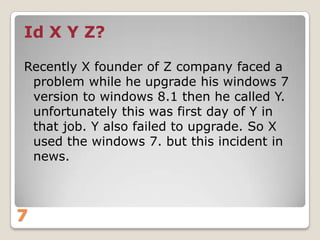 Id X Y Z?
Recently X founder of Z company faced a
problem while he upgrade his windows 7
version to windows 8.1 then he called Y.
unfortunately this was first day of Y in
that job. Y also failed to upgrade. So X
used the windows 7. but this incident in
news.

7

 