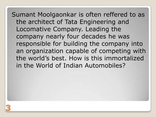 Sumant Moolgaonkar is often reffered to as
the architect of Tata Engineering and
Locomative Company. Leading the
company nearly four decades he was
responsible for building the company into
an organization capable of competing with
the world‟s best. How is this immortalized
in the World of Indian Automobiles?

3

 