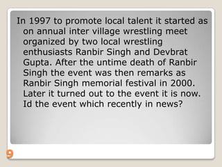 In 1997 to promote local talent it started as
on annual inter village wrestling meet
organized by two local wrestling
enthusiasts Ranbir Singh and Devbrat
Gupta. After the untime death of Ranbir
Singh the event was then remarks as
Ranbir Singh memorial festival in 2000.
Later it turned out to the event it is now.
Id the event which recently in news?

9

 