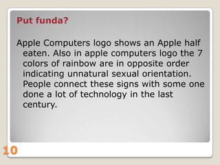 Put funda?
Apple Computers logo shows an Apple half
eaten. Also in apple computers logo the 7
colors of rainbow are in opposite order
indicating unnatural sexual orientation.
People connect these signs with some one
done a lot of technology in the last
century.

10

 