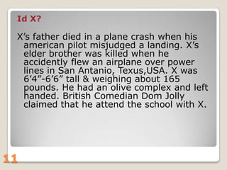 Id X?

X‟s father died in a plane crash when his
american pilot misjudged a landing. X‟s
elder brother was killed when he
accidently flew an airplane over power
lines in San Antanio, Texus,USA. X was
6‟4”-6‟6” tall & weighing about 165
pounds. He had an olive complex and left
handed. British Comedian Dom Jolly
claimed that he attend the school with X.

11

 