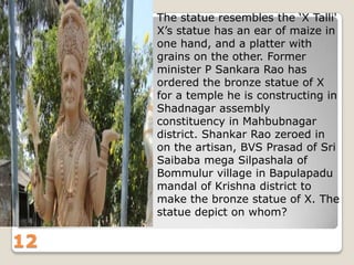 The statue resembles the „X Talli'
X‟s statue has an ear of maize in
one hand, and a platter with
grains on the other. Former
minister P Sankara Rao has
ordered the bronze statue of X
for a temple he is constructing in
Shadnagar assembly
constituency in Mahbubnagar
district. Shankar Rao zeroed in
on the artisan, BVS Prasad of Sri
Saibaba mega Silpashala of
Bommulur village in Bapulapadu
mandal of Krishna district to
make the bronze statue of X. The
statue depict on whom?

12

 