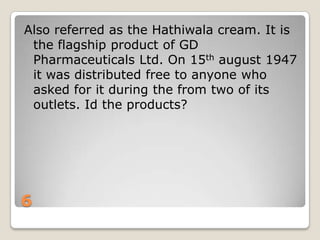 Also referred as the Hathiwala cream. It is
the flagship product of GD
Pharmaceuticals Ltd. On 15th august 1947
it was distributed free to anyone who
asked for it during the from two of its
outlets. Id the products?

6

 