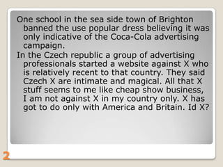 One school in the sea side town of Brighton
banned the use popular dress believing it was
only indicative of the Coca-Cola advertising
campaign.
In the Czech republic a group of advertising
professionals started a website against X who
is relatively recent to that country. They said
Czech X are intimate and magical. All that X
stuff seems to me like cheap show business,
I am not against X in my country only. X has
got to do only with America and Britain. Id X?

2

 