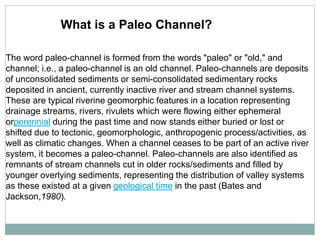 The word paleo-channel is formed from the words "paleo" or "old," and
channel; i.e., a paleo-channel is an old channel. Paleo-channels are deposits
of unconsolidated sediments or semi-consolidated sedimentary rocks
deposited in ancient, currently inactive river and stream channel systems.
These are typical riverine geomorphic features in a location representing
drainage streams, rivers, rivulets which were flowing either ephemeral
orperennial during the past time and now stands either buried or lost or
shifted due to tectonic, geomorphologic, anthropogenic process/activities, as
well as climatic changes. When a channel ceases to be part of an active river
system, it becomes a paleo-channel. Paleo-channels are also identified as
remnants of stream channels cut in older rocks/sediments and filled by
younger overlying sediments, representing the distribution of valley systems
as these existed at a given geological time in the past (Bates and
Jackson,1980).
What is a Paleo Channel?
 