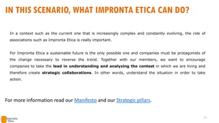 In a context such as the current one that is increasingly complex and constantly evolving, the role of
associations such as Impronta Etica is really important.
For Impronta Etica a sustainable future is the only possible one and companies must be protagonists of
the change necessary to reverse the trend. Together with our members, we want to encourage
companies to take the lead in understanding and analyzing the contest in which we are living and
therefore create strategic collaborations. In other words, understand the situation in order to take
action.
IN THIS SCENARIO, WHAT IMPRONTA ETICA CAN DO?
For more information read our Manifesto and our Strategic pillars.
13
 