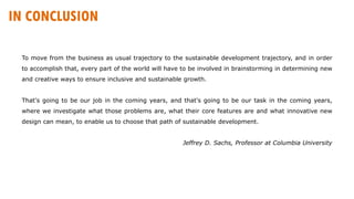 To move from the business as usual trajectory to the sustainable development trajectory, and in order
to accomplish that, every part of the world will have to be involved in brainstorming in determining new
and creative ways to ensure inclusive and sustainable growth.
That's going to be our job in the coming years, and that's going to be our task in the coming years,
where we investigate what those problems are, what their core features are and what innovative new
design can mean, to enable us to choose that path of sustainable development.
Jeffrey D. Sachs, Professor at Columbia University
IN CONCLUSION
 