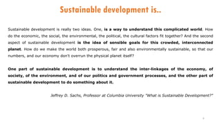 4
Sustainable development is..
Sustainable development is really two ideas. One, is a way to understand this complicated world. How
do the economic, the social, the environmental, the political, the cultural factors fit together? And the second
aspect of sustainable development is the idea of sensible goals for this crowded, interconnected
planet. How do we make the world both prosperous, fair and also environmentally sustainable, so that our
numbers, and our economy don't overrun the physical planet itself?
One part of sustainable development is to understand the inter-linkages of the economy, of
society, of the environment, and of our politics and government processes, and the other part of
sustainable development to do something about it.
Jeffrey D. Sachs, Professor at Columbia University "What is Sustainable Development?"
 