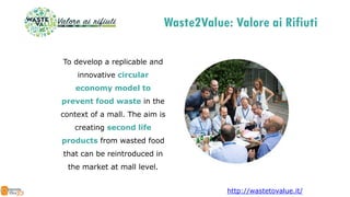 To develop a replicable and
innovative circular
economy model to
prevent food waste in the
context of a mall. The aim is
creating second life
products from wasted food
that can be reintroduced in
the market at mall level.
http://wastetovalue.it/
Waste2Value: Valore ai Rifiuti
 