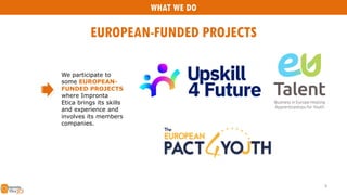 We participate to
some EUROPEAN-
FUNDED PROJECTS
where Impronta
Etica brings its skills
and experience and
involves its members
companies.
WHAT WE DO
EUROPEAN-FUNDED PROJECTS
8
 