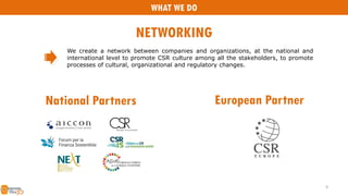 We create a network between companies and organizations, at the national and
international level to promote CSR culture among all the stakeholders, to promote
processes of cultural, organizational and regulatory changes.
National Partners
9
European Partner
WHAT WE DO
NETWORKING
 