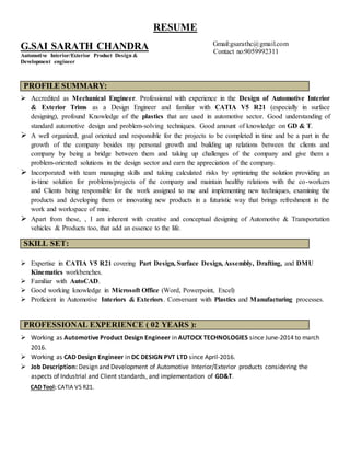 RESUME
G.SAI SARATH CHANDRA
Automotive Interior/Exterior Product Design &
Development engineer
Gmail:gsarathc@gmail.com
Contact no:9059992311
PROFILE SUMMARY:
 Accredited as Mechanical Engineer. Professional with experience in the Design of Automotive Interior
& Exterior Trims as a Design Engineer and familiar with CATIA V5 R21 (especially in surface
designing), profound Knowledge of the plastics that are used in automotive sector. Good understanding of
standard automotive design and problem-solving techniques. Good amount of knowledge on GD & T.
 A well organized, goal oriented and responsible for the projects to be completed in time and be a part in the
growth of the company besides my personal growth and building up relations between the clients and
company by being a bridge between them and taking up challenges of the company and give them a
problem-oriented solutions in the design sector and earn the appreciation of the company.
 Incorporated with team managing skills and taking calculated risks by optimizing the solution providing an
in-time solution for problems/projects of the company and maintain healthy relations with the co-workers
and Clients being responsible for the work assigned to me and implementing new techniques, examining the
products and developing them or innovating new products in a futuristic way that brings refreshment in the
work and workspace of mine.
 Apart from these, , I am inherent with creative and conceptual designing of Automotive & Transportation
vehicles & Products too, that add an essence to the life.
SKILL SET:
 Expertise in CATIA V5 R21 covering Part Design, Surface Design, Assembly, Drafting, and DMU
Kinematics workbenches.
 Familiar with AutoCAD.
 Good working knowledge in Microsoft Office (Word, Powerpoint, Excel)
 Proficient in Automotive Interiors & Exteriors. Conversant with Plastics and Manufacturing processes.
PROFESSIONAL EXPERIENCE ( 02 YEARS ):
 Working as Automotive Product Design Engineer in AUTOCX TECHNOLOGIES since June-2014 to march
2016.
 Working as CAD Design Engineer in DC DESIGN PVT LTD since April-2016.
 Job Description: Design and Development of Automotive Interior/Exterior products considering the
aspects of Industrial and Client standards, and implementation of GD&T.
CAD Tool: CATIA V5 R21.
 