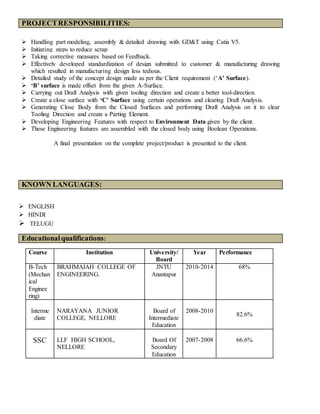 PROJECTRESPONSIBILITIES:
 Handling part modeling, assembly & detailed drawing with GD&T using Catia V5.
 Initiating steps to reduce scrap
 Taking corrective measures based on Feedback.
 Effectively developed standardization of design submitted to customer & manufacturing drawing
which resulted in manufacturing design less tedious.
 Detailed study of the concept design made as per the Client requirement (‘A’ Surface).
 ‘B’ surface is made offset from the given A-Surface.
 Carrying out Draft Analysis with given tooling direction and create a better tool-direction.
 Create a close surface with ‘C’ Surface using certain operations and clearing Draft Analysis.
 Generating Close Body from the Closed Surfaces and performing Draft Analysis on it to clear
Tooling Direction and create a Parting Element.
 Developing Engineering Features with respect to Environment Data given by the client.
 These Engineering features are assembled with the closed body using Boolean Operations.
A final presentation on the complete project/product is presented to the client.
KNOWN LANGUAGES:
 ENGLISH
 HINDI
 TELUGU
Course Institution University/
Board
Year Performance
B-Tech
(Mechan
ical
Enginee
ring)
BRAHMAIAH COLLEGE OF
ENGINEERING.
JNTU
Anantapur
2010-2014 68%
Interme
diate
NARAYANA JUNIOR
COLLEGE, NELLORE
Board of
Intermediate
Education
2008-2010
82.6%
SSC LLF HIGH SCHOOL,
NELLORE
Board Of
Secondary
Education
2007-2008 66.6%
Educationalqualifications:
 