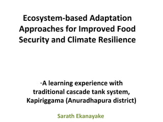 Ecosystem-based Adaptation
Approaches for Improved Food
Security and Climate Resilience
-A learning experience with
traditional cascade tank system,
Kapiriggama (Anuradhapura district)
Sarath Ekanayake
 