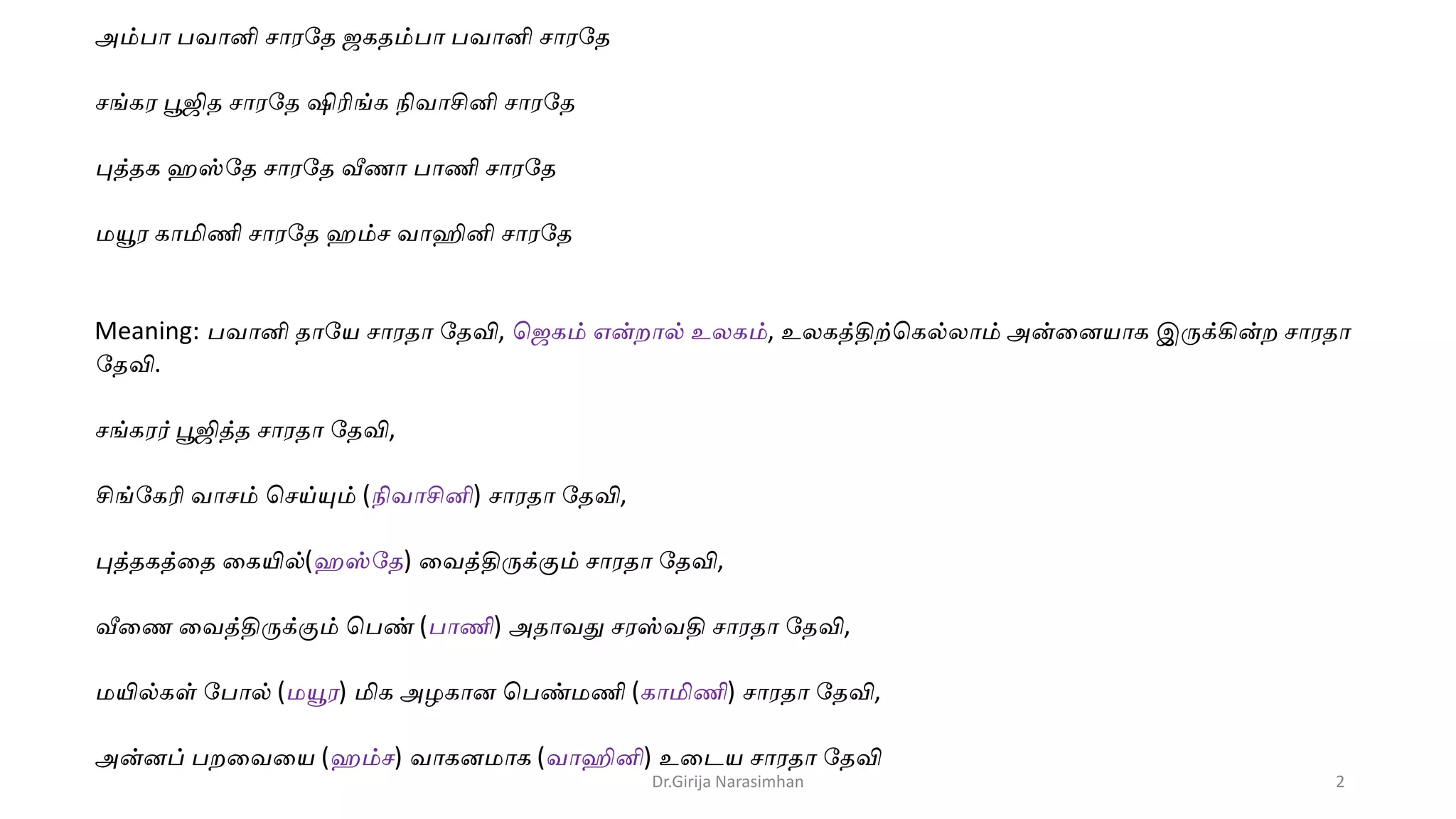 அம்பா பவானி சாரதே ஜகேம்பா பவானி சாரதே
சங்கர பூஜிே சாரதே ஷிரிங்க நிவாசினி சாரதே
புத்ேக ஹஸ்தே சாரதே வீணா பாணி சாரதே
மயூர காமிணி சாரதே ஹம்ச வாஹினி சாரதே
Meaning: பவானி ோதே சாரோ தேவி, ஜஜகம் என்றால் உலகம், உலகத்திற்ஜகல்லாம் அன்னைோக இருக்கின்ற சாரோ
தேவி.
சங்கரர் பூஜித்ே சாரோ தேவி,
சிங்தகரி வாசம் ஜசய்யும் (நிவாசினி) சாரோ தேவி,
புத்ேகத்னே னகயில்(ஹஸ்தே) னவத்திருக்கும் சாரோ தேவி,
வீனண னவத்திருக்கும் ஜபண் (பாணி) அோவது சரஸ்வதி சாரோ தேவி,
மயில்கள் தபால் (மயூர) மிக அழகாை ஜபண்மணி (காமிணி) சாரோ தேவி,
அன்ைப் பறனவனே (ஹம்ச) வாகைமாக (வாஹினி) உனடே சாரோ தேவி
Dr.Girija Narasimhan 2
 