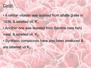Contd:
• A similar vitamin was isolated from alfalfa grass in
1939, & labelled vit. K1.
• Another one was isolated from Sardine (sea fish)
meal, & labelled vit. K2.
• Synthetic compounds have also been produced &
are labelled vit K3.
 