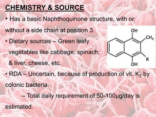 CHEMISTRY & SOURCE
• Has a basic Naphthoquinone structure, with or
without a side chain at position 3.
• Dietary sources – Green leafy
vegetables like cabbage, spinach;
& liver, cheese, etc.
• RDA – Uncertain, because of production of vit. K2 by
colonic bacteria.
– Total daily requirement of 50-100µg/day is
estimated.
 