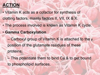 ACTION
• Vitamin K acts as a cofactor for synthesis of
clotting factors, mainly factors II, VII, IX & X.
• The process involved is known as Vitamin K cycle.
• Gamma Carboxylation
– Carboxyl group of Vitamin K is attached to the γ
position of the glutamate residues of these
proteins.
– This potentiate them to bind Ca & to get bound
to phospholipid surfaces.
 
