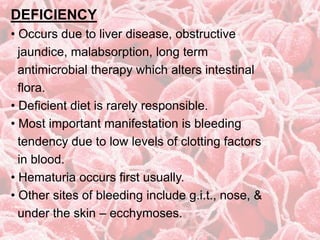 DEFICIENCY
• Occurs due to liver disease, obstructive
jaundice, malabsorption, long term
antimicrobial therapy which alters intestinal
flora.
• Deficient diet is rarely responsible.
• Most important manifestation is bleeding
tendency due to low levels of clotting factors
in blood.
• Hematuria occurs first usually.
• Other sites of bleeding include g.i.t., nose, &
under the skin – ecchymoses.
 