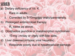 USES
a) Dietary deficiency of Vit. K
i. Rare in adults
ii. Corrected by 5-10mg/day orally/parenterally.
b) Prolonged antimicrobial therapy
i. Rx same as above.
c) Obstructive jaundice or malabsorption syndromes.
i. 10 mg i.m/day or orally with bile salts.
d) Liver disease(cirrhosis, viral hepatitis)
i. Responds poorly due to hepatocellular damage.
 