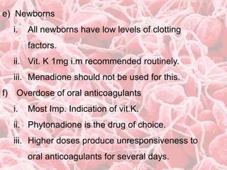 e) Newborns
i. All newborns have low levels of clotting
factors.
ii. Vit. K 1mg i.m recommended routinely.
iii. Menadione should not be used for this.
f) Overdose of oral anticoagulants
i. Most Imp. Indication of vit.K.
ii. Phytonadione is the drug of choice.
iii. Higher doses produce unresponsiveness to
oral anticoagulants for several days.
 