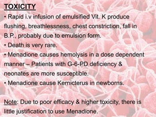 TOXICITY
• Rapid i.v infusion of emulsified Vit. K produce
flushing, breathlessness, chest constriction, fall in
B.P., probably due to emulsion form.
• Death is very rare.
• Menadione causes hemolysis in a dose dependent
manner – Patients with G-6-PD deficiency &
neonates are more susceptible.
• Menadione cause Kernicterus in newborns.
Note: Due to poor efficacy & higher toxicity, there is
little justification to use Menadione.
 