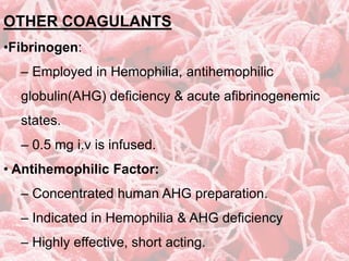 OTHER COAGULANTS
•Fibrinogen:
– Employed in Hemophilia, antihemophilic
globulin(AHG) deficiency & acute afibrinogenemic
states.
– 0.5 mg i.v is infused.
• Antihemophilic Factor:
– Concentrated human AHG preparation.
– Indicated in Hemophilia & AHG deficiency
– Highly effective, short acting.
 