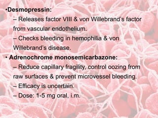 •Desmopressin:
– Releases factor VIII & von Willebrand’s factor
from vascular endothelium.
– Checks bleeding in hemophilia & von
Willebrand’s disease.
• Adrenochrome monosemicarbazone:
– Reduce capillary fragility, control oozing from
raw surfaces & prevent microvessel bleeding.
– Efficacy is uncertain.
– Dose: 1-5 mg oral, i.m.
 