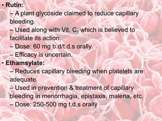 • Rutin:
– A plant glycoside claimed to reduce capillary
bleeding.
– Used along with Vit. C, which is believed to
facilitate its action.
– Dose: 60 mg b.d/t.d.s orally.
– Efficacy is uncertain.
• Ethamsylate:
– Reduces capillary bleeding when platelets are
adequate.
– Used in prevention & treatment of capillary
bleeding in menorrhagia, epistaxis, malena, etc.
– Dose: 250-500 mg t.d.s orally
 